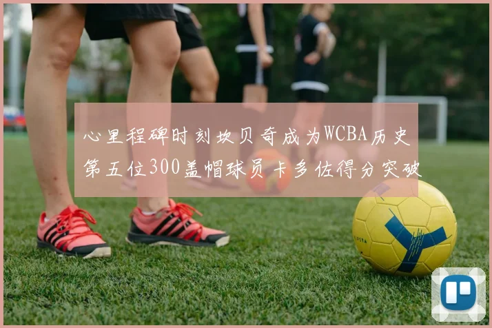 心里程碑时刻坎贝奇成为WCBA历史第五位300盖帽球员卡多佐得分突破1000大关