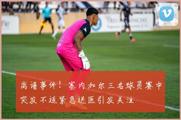 离谱事件！塞内加尔三名球员赛中突发不适紧急送医引发关注