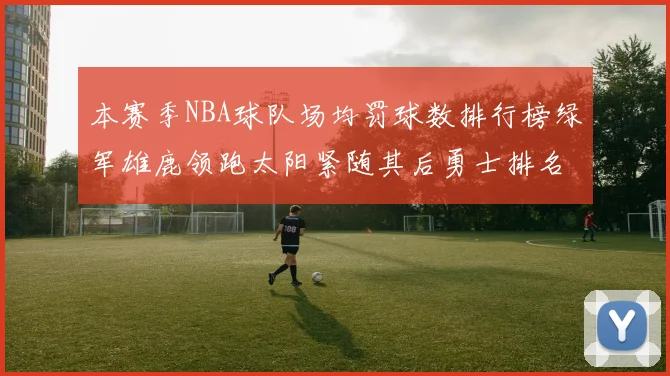 本赛季NBA球队场均罚球数排行榜绿军雄鹿领跑太阳紧随其后勇士排名第九
