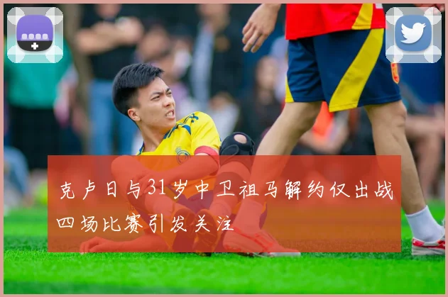 克卢日与31岁中卫祖马解约仅出战四场比赛引发关注