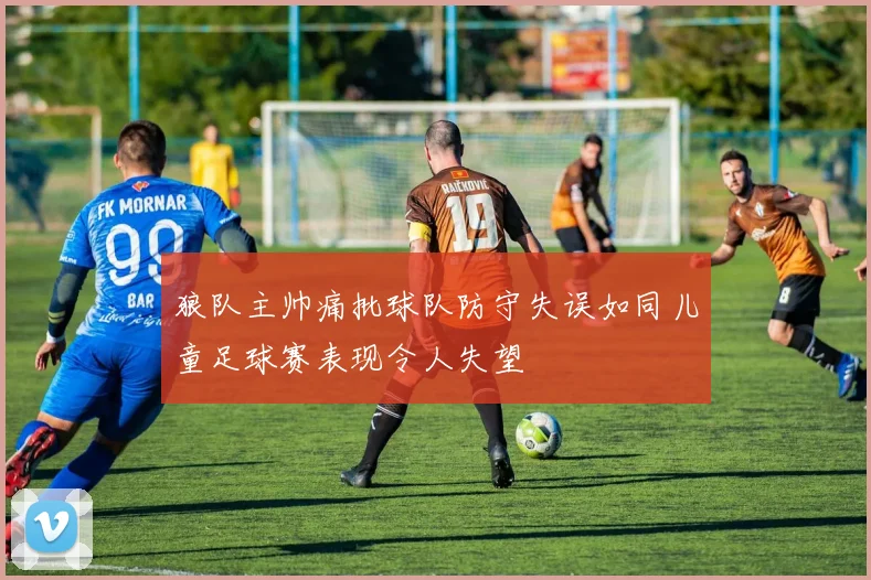 狼队主帅痛批球队防守失误如同儿童足球赛表现令人失望