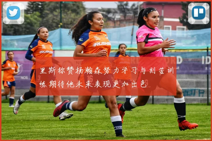 里斯称赞杨瀚森努力学习与刻苦训练期待他未来表现更加出色