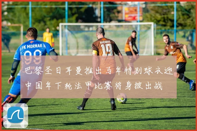 巴黎圣日耳曼推出马年特别球衣迎中国年下轮法甲比赛将身披出战