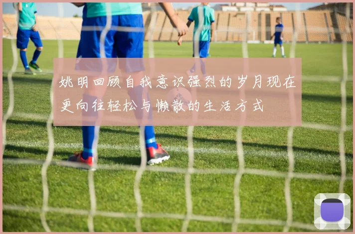 姚明回顾自我意识强烈的岁月现在更向往轻松与懒散的生活方式