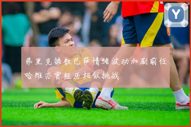 弗里克执教巴萨情绪波动加剧前任哈维亦曾经历相似挑战