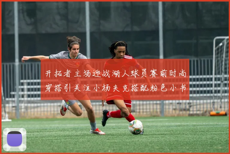 开拓者主场迎战湖人球员赛前时尚穿搭引关注小杨夹克搭配粉色小书包