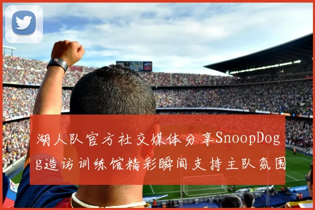 湖人队官方社交媒体分享SnoopDogg造访训练馆精彩瞬间支持主队氛围浓厚