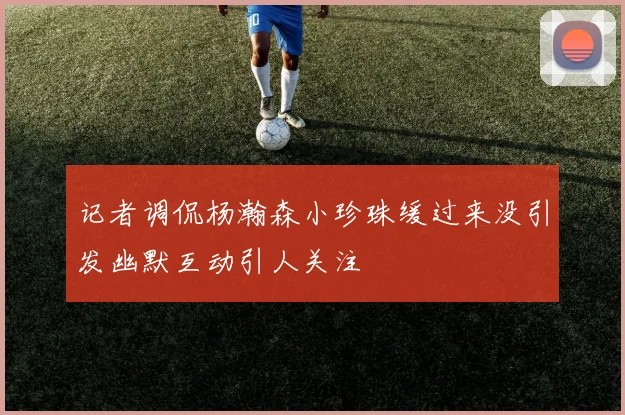 记者调侃杨瀚森小珍珠缓过来没引发幽默互动引人关注
