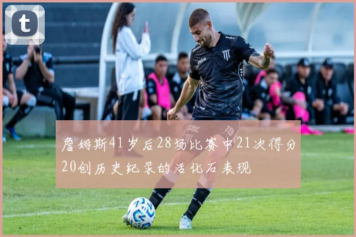 詹姆斯41岁后28场比赛中21次得分20创历史纪录的活化石表现