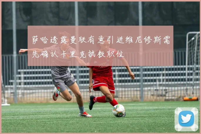 萨哈透露曼联有意引进维尼修斯需先确认卡里克执教职位