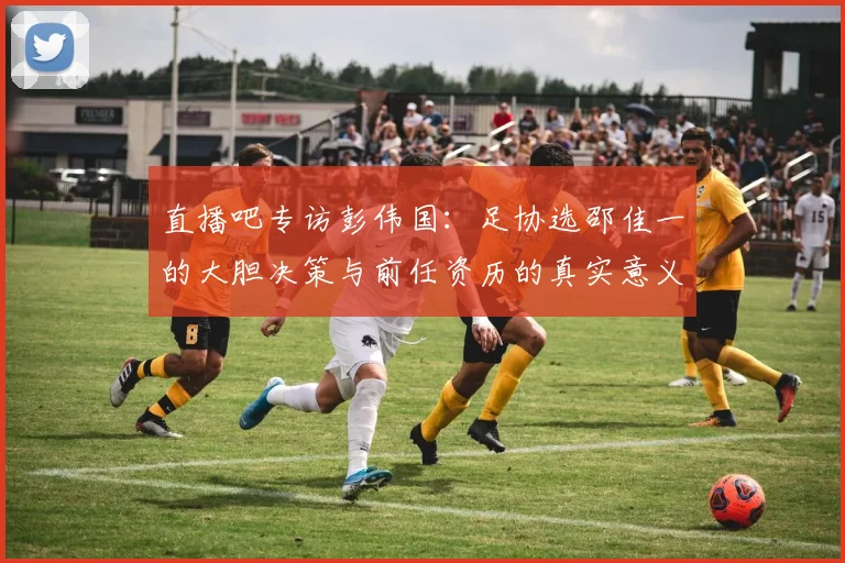 直播吧专访彭伟国：足协选邵佳一的大胆决策与前任资历的真实意义