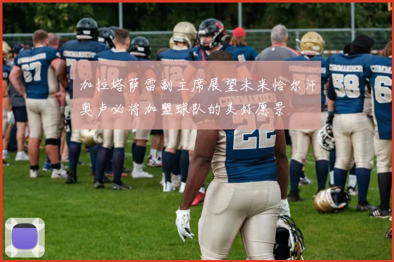 加拉塔萨雷副主席展望未来恰尔汗奥卢必将加盟球队的美好愿景