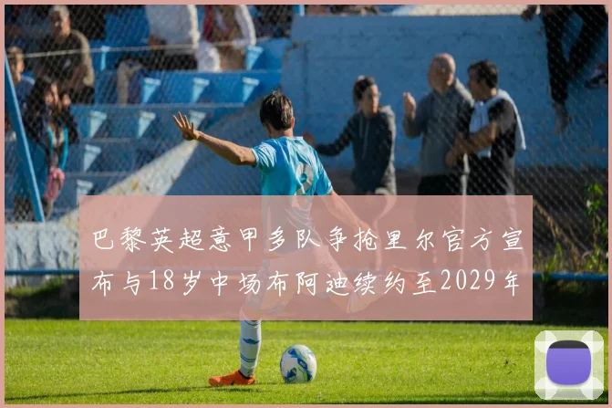 巴黎英超意甲多队争抢里尔官方宣布与18岁中场布阿迪续约至2029年