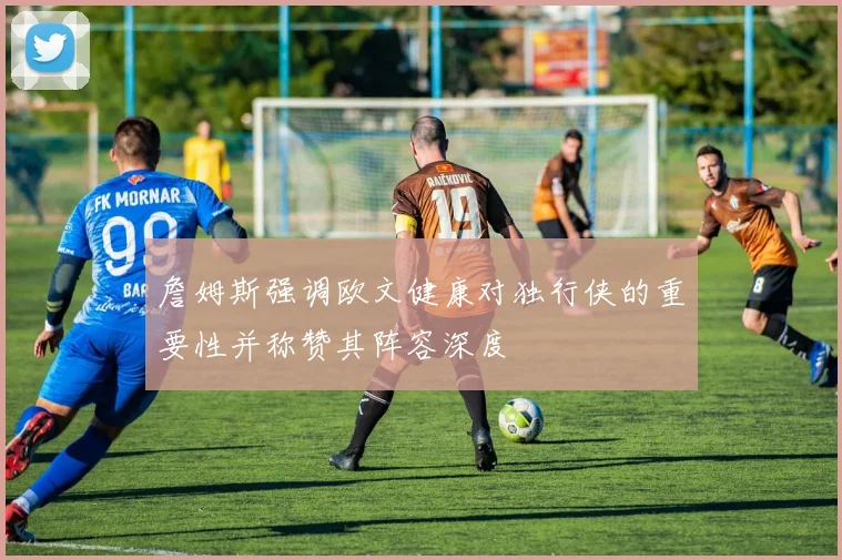 詹姆斯强调欧文健康对独行侠的重要性并称赞其阵容深度